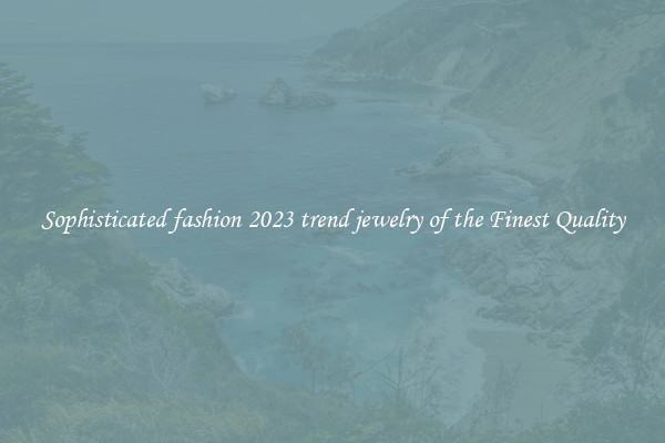Sophisticated fashion 2023 trend jewelry of the Finest Quality
