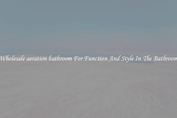 Wholesale aeration bathroom For Function And Style In The Bathroom