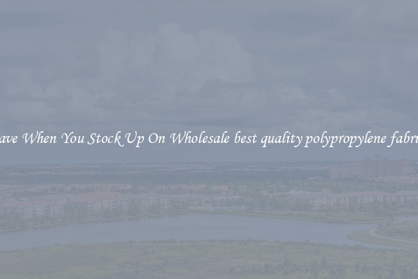 Save When You Stock Up On Wholesale best quality polypropylene fabrics